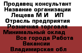 Продавец-консультант › Название организации ­ Лещева М.И., ИП › Отрасль предприятия ­ Розничная торговля › Минимальный оклад ­ 15 000 - Все города Работа » Вакансии   . Владимирская обл.,Муромский р-н